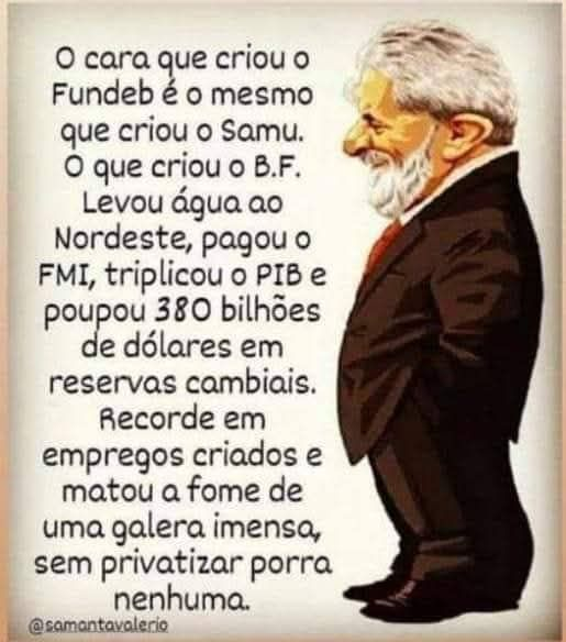 O cara que criou o Fundeb é o mesmo que criou o Samu; o que criou o B.F., levou água ao nordeste, pagou p FMI, triplicou o PIB e poupou 380 bilhões de dólares em reservas cambiais.
Recorde em empregos criados e matou a fome de uma galera imensa, sem privatizar patrimônio público.
Lula deu a volta por cima
