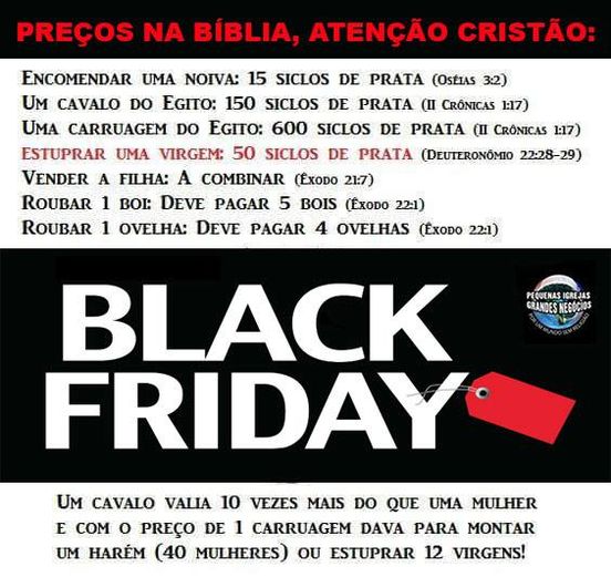PREÇOS NA BÍBLICA

Encomendar uma noiva: 15 siclos de prata (Oséias, 3:2).
Um cavalo do Egito: 150 siclos de prata (II Crônicas, 1: 17).  

Uma carruagem do Egito: 600 siclos de prata (II Crônicas, 1:17).

Estuprar uma virgem: 50 siclos de prata (Deuteronômio 22: 28-29).

Vender a filha: a combinar (Êxodo, 22: 1).

Roubar 1 boi: deve patgar 5 bois (Êxodo, 22:1).  Aí a multa era pesada!

Roubar 1 ovelha: deve pagar 4 ovelhas (Êxodo, 22: 1).
Um cavalo valia 10 vezes mais que uma mulher, e, com o preço de uma carruagem, era possível montar um harém de 40 mulheres, ou estuprar 12 virgens.
rs