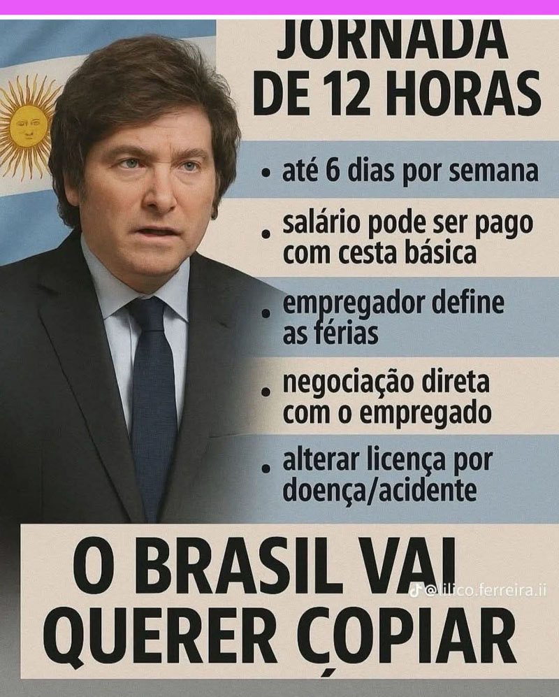 "Javier Milei propõe:
- Jornada de 12 horas de trabalho;
- 6 dias de trabalho por semana;
- salário podendo ser pago até com cesta básica;
- definição das férias pelo empregador;
- negociação direta com o empregado;
- alteração da licença por doença ou acidente.