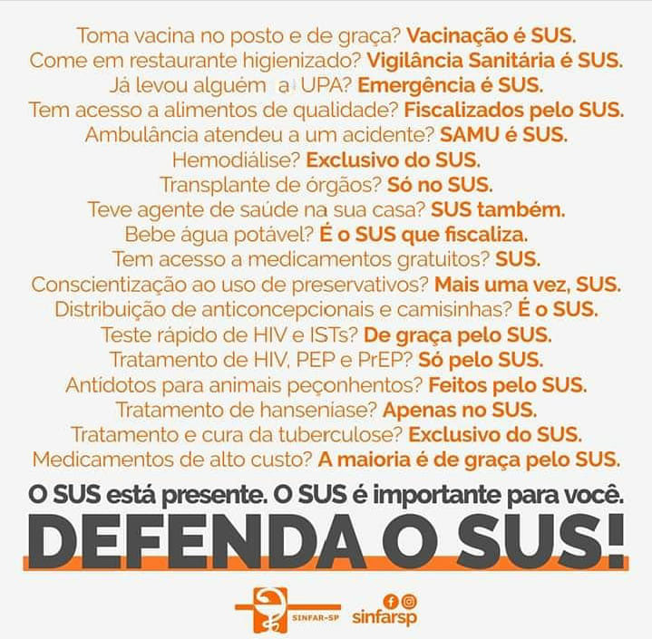 Toma vacina no posto e de graça?  Vacinação é SUS.
Come em restaurante higienizado? Vigilância Sanitária é SUS.
Já levou alguém a UPA?	Emergência é SUS.
Tem acesso a alimentos de qualidade? Fiscalizados pelo SUS.
Hemodiálise? Exclusivo do SUS.
Transplante de órgãos? SAMU é SUS.
Teve agente de saúde na sua casa? SUS também.
Bebe água potável? É o SUS que fiscaliza.
Tem acesso a medicamentos gratuitos? SUS.
Conscientização ao uso de preservativos? Mais uma vez, SUS.
Distribuição de articoncepcionais e camisinhas? É do SUS.
Teste rápido de HIV e ISTs? De graça pelo SUS.
Antidotos para animais peçonhentos? Feitos pelo SUS.
Tratamento da hanseníase? Apenas no SUS.
Tratamento e cura da tuberculose? Exclusivo do SUS.
Medicamentos de alto custo? A maioria é de graça pelo SUS.
O SUS está presente. O SUS é importante para você.
Defenda o SUS.