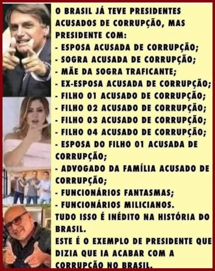O Brasil já teve presidentes acusados de corrupção, mas presidente com:
- esposa acusada de corrupção;
- sogra acusada de corrupção;
- mãe da sogra traficante;
- filho 1 acusado de corrução;
- filho 2 acusado de corrução;
- filho 3 acusado de corrução;
- filho 4 acusado de corrução;
- esaposa do filho 1 acusada de corrupção;
- advogado da família acusado de corrupção;
- funcionários fantásmas;
- funcionários milicianos;
tudo isso é inédito na história do Brasil.
Este é o exemplo de presidente que dizia que ia acabar com a corrupção no Brasil.
