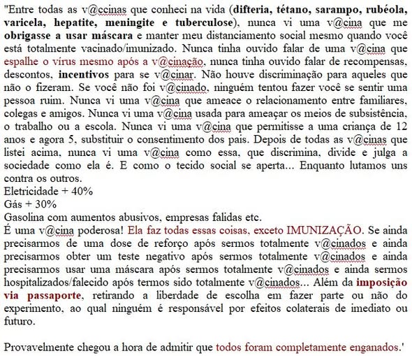 "Entre todas as v@ccinas que conheci na vida (difteria, tétano, sarampo, rubéola, varicela, hepatite, meningite e tuberculose), nunca vi uma v@cina que me obrigasse a usar máscara e manter meu distanciamento social mesmo quando você está totalmente vacinado/imunizado. Nunca tinha ouvido falar de uma v@cina que espalhe o vírus mesmo após a v@cinação, nunca tinha ouvido falar de recompensas, descontos, incentivos para se v@cinar. Não houve discriminação para aqueles que não o fizeram. Se você não foi v@cinado, ninguém tentou fazer você se sentir uma pessoa ruim. Nunca vi uma v@cina que ameace o relacionamento entre familiares, colegas e amigos. Nunca vi uma v@cina usada para ameaçar os meios de subsistência, o trabalho ou a escola. Nunca vi uma v@cina que permitisse a uma criança de 12 anos e agora 5, substituir o consentimento dos pais. Depois de todas as v@cinas que listei acima, nunca vi uma v@cina como essa, que discrimina, divide e julga a sociedade como ela é. E como o tecido social se aperta... Enquanto lutamos uns contra os outros.
Eletricidade + 40%
Gás + 30%
Gasolina com aumentos abusivos, empresas falidas etc.

É uma v@cina poderosa! Ela faz todas essas coisas, exceto IMUNIZAÇÃO. Se ainda precisarmos de uma dose de reforço após sermos totalmente v@cinados e ainda precisarmos obter um teste negativo após sermos totalmente v@cinados e ainda precisarmos usar uma máscara após sermos totalmente v@cinados e ainda sermos hospitalizados/falecido após termos sido totalmente v@cinados... Além da imposição via passaporte, retirando a liberdade de escolha em fazer parte ou não do experimento, ao qual ninguém é responsável por efeitos colaterais de imediato ou futuro.

Provavelmente chegou a hora de admitir que todos foram completamente enganados.'

Não conheço o autor de uma parte do texto, a outra regida por mim."

<texto replicado no Facebook>