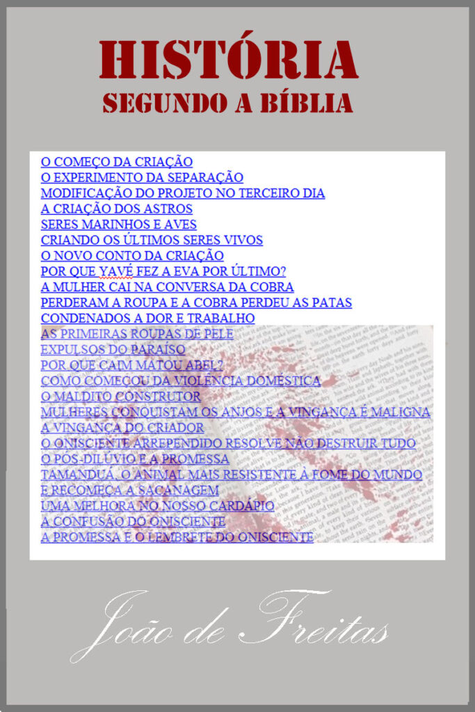O COMEÇO DA CRIAÇÃO 

O EXPERIMENTO DA SEPARAÇÃO 

MODIFICAÇÃO DO PROJETO NO TERCEIRO DIA 

A CRIAÇÃO DOS ASTROS 

SERES MARINHOS E AVES 

CRIANDO OS ÚLTIMOS SERES VIVOS 

O NOVO CONTO DA CRIAÇÃO 

POR QUE YAVÉ FEZ A EVA POR ÚLTIMO? 

A MULHER CAI NA CONVERSA DA COBRA 

PERDERAM A ROUPA E A COBRA PERDEU AS PATAS

 CONDENADOS A DOR E TRABALHO 

AS PRIMEIRAS ROUPAS DE PELE 

EXPULSOS DO PARAÍSO POR QUE CAIM MATOU ABEL? 

COMO COMEÇOU DA VIOLÊNCIA DOMÉSTICA 

O MALDITO CONSTRUTOR 

MULHERES CONQUISTAM OS ANJOS E A VINGANÇA É MALIGNA 

A VINGANÇA DO CRIADOR 

O ONISCIENTE ARREPENDIDO RESOLVE NÃO DESTRUIR TUDO 

O PÓS-DILÚVIO E A PROMESSA 

TAMANDUÁ, O ANIMAL MAIS RESISTENTE À FOME DO MUNDO 

E RECOMEÇA A SACANAGEM 

UMA MELHORA NO NOSSO CARDÁPIO 

A CONFUSÃO DO ONISCIENTE 
A PROMESSA E O LEMBRETE DO ONISCIENTE