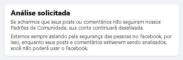 "Análise solicitada
Se acharmos que seus posts ou comentários não seguiram nossos Padrões da Comunidade, sua conta continuará desativada.
Estamos sempre zelando pela segurança das pessoas no Facebook; por isso, enquanto seus posts e comentários estiverem sendo analisados, você não poderá usar o Facebook.