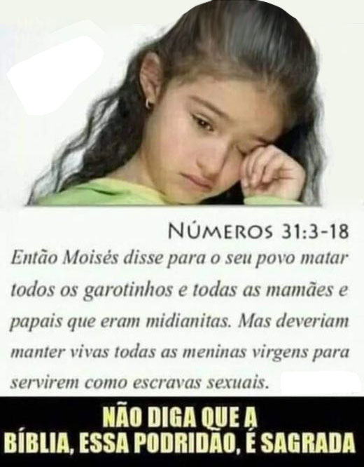 Então Moisés disse para o seu povo matar todos os garotinhos e todas as mamães e papais que eram midianitas; mas deveriam manter vivas todas as meninas virgens para servirem como escravas sexuais!
Não diga que a Bíblia, essa podridão, é sagrada.