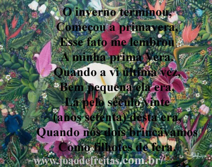 O inverno terminou,
Começou a primavera.
Esse fato me lembrou
A minha prima Vera.
Quando a vi última vez,
Bem pequena ela era,
Quando nós dois brincávamos
Como filhotes de fera.